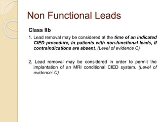 Non Functional Leads
Class IIb
1. Lead removal may be considered at the time of an indicated
CIED procedure, in patients with non-functional leads, if
contraindications are absent. (Level of evidence C)
2. Lead removal may be considered in order to permit the
implantation of an MRI conditional CIED system. (Level of
evidence: C)
 