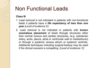 Non Functional Leads
Class III
1. Lead removal is not indicated in patients with non-functional
leads if patients have a life expectancy of less than one
year.(Level of evidence C)
2. Lead removal is not indicated in patients with known
anomalous placement of leads through structures other
than normal venous and cardiac structures, (e.g. subclavian
artery, aorta, pleura, atrial or ventricular wall or mediastinum)
or through a systemic venous atrium or systemic ventricle.
Additional techniques including surgical backup may be used
if the clinical scenario is compelling. (Level of evidence: C)
 