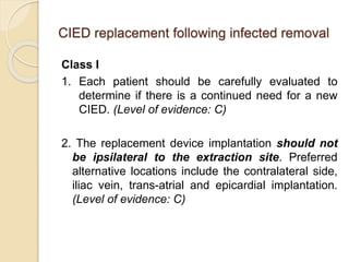 CIED replacement following infected removal
Class I
1. Each patient should be carefully evaluated to
determine if there is a continued need for a new
CIED. (Level of evidence: C)
2. The replacement device implantation should not
be ipsilateral to the extraction site. Preferred
alternative locations include the contralateral side,
iliac vein, trans-atrial and epicardial implantation.
(Level of evidence: C)
 