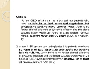 Class IIa
1. A new CIED system can be implanted into patients who
have no valvular or lead associated vegetations but
preoperative positive blood cultures, when there is no
further clinical evidence of systemic infection and the blood
cultures drawn within 24 hours of CIED system removal
remain negative for at least 72 hours (Level of evidence:
C)
2. A new CIED system can be implanted into patients who have
no valvular or lead associated vegetations but positive
lead tip cultures, when there is no further clinical evidence
of systemic infection and the blood cultures drawn within 24
hours of CIED system removal remain negative for at least
72 hours (Level of evidence: C)
 