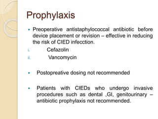 Prophylaxis
 Preoperative antistaphylococcal antibiotic before
device placement or revision – effective in reducing
the risk of CIED infecction.
i. Cefazolin
ii. Vancomycin
 Postopreative dosing not recommended
 Patients with CIEDs who undergo invasive
procedures such as dental ,GI, genitourinary –
antibiotic prophylaxis not recommended.
 
