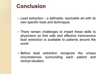 Conclusion
 Lead extraction - a definable, teachable art with its
own specific tools and techniques
 There remain challenges to impart these skills to
physicians so that safe and effective transvenous
lead extraction is available to patients around the
world
 Before lead extraction recognize the unique
circumstances surrounding each patient and
clinical situation.
 