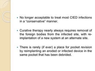  No longer acceptable to treat most CIED infections
in a “conservative” manner.
 Curative therapy nearly always requires removal of
the foreign bodies from the infected site, with re-
implantation of a new system at an alternate site.
 There is rarely (if ever) a place for pocket revision
by reimplanting an eroded or infected device in the
same pocket that has been debrided.
 
