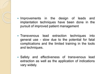  Improvements in the design of leads and
implantation techniques have been done in the
pursuit of improved patient management
 Transvenous lead extraction techniques into
general use - slow due to the potential for fatal
complications and the limited training in the tools
and techniques.
 Safety and effectiveness of transvenous lead
extraction as well as the application of indications
vary widely.
 