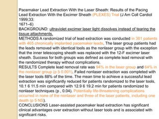 Pacemaker Lead Extraction With the Laser Sheath: Results of the Pacing
Lead Extraction With the Excimer Sheath (PLEXES) Trial (J Am Coll Cardiol
1999;33:
1671–6)
BACKGROUND: ultraviolet excimer laser light dissolves instead of tearing the
tissue attachments.
METHODS A randomized trial of lead extraction was conducted in 301 patients
with 465 chronically implanted pacemaker leads. The laser group patients had
the leads removed with identical tools as the nonlaser group with the exception
that the inner telescoping sheath was replaced with the 12-F excimer laser
sheath. Success for both groups was defined as complete lead removal with
the randomized therapy without complications.
RESULTS Complete lead removal rate was 94% in the laser group and 64% in
the nonlaser group (p 5 0.001). Failed nonlaser extraction was completed with
the laser tools 88% of the time. The mean time to achieve a successful lead
extraction was significantly reduced for patients randomized to the laser tools,
10.1 6 11.5 min compared with 12.9 6 19.2 min for patients randomized to
nonlaser techniques (p , 0.04). Potentially life-threatening complications
occurred in none of the nonlaser and three of the laser patients, including one
death (p 5 NS).
CONCLUSIONS Laser-assisted pacemaker lead extraction has significant
clinical advantages over extraction without laser tools and is associated with
significant risks.
 