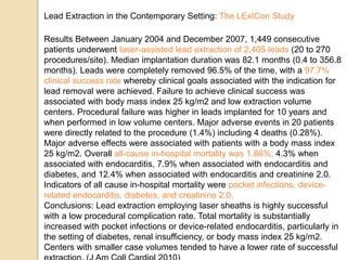 Results Between January 2004 and December 2007, 1,449 consecutive
patients underwent laser-assisted lead extraction of 2,405 leads (20 to 270
procedures/site). Median implantation duration was 82.1 months (0.4 to 356.8
months). Leads were completely removed 96.5% of the time, with a 97.7%
clinical success rate whereby clinical goals associated with the indication for
lead removal were achieved. Failure to achieve clinical success was
associated with body mass index 25 kg/m2 and low extraction volume
centers. Procedural failure was higher in leads implanted for 10 years and
when performed in low volume centers. Major adverse events in 20 patients
were directly related to the procedure (1.4%) including 4 deaths (0.28%).
Major adverse effects were associated with patients with a body mass index
25 kg/m2. Overall all-cause in-hospital mortality was 1.86%; 4.3% when
associated with endocarditis, 7.9% when associated with endocarditis and
diabetes, and 12.4% when associated with endocarditis and creatinine 2.0.
Indicators of all cause in-hospital mortality were pocket infections, device-
related endocarditis, diabetes, and creatinine 2.0.
Conclusions: Lead extraction employing laser sheaths is highly successful
with a low procedural complication rate. Total mortality is substantially
increased with pocket infections or device-related endocarditis, particularly in
the setting of diabetes, renal insufficiency, or body mass index 25 kg/m2.
Centers with smaller case volumes tended to have a lower rate of successful
Lead Extraction in the Contemporary Setting: The LExICon Study
 