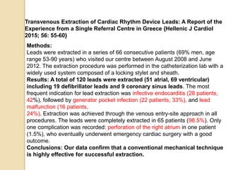 Methods:
Leads were extracted in a series of 66 consecutive patients (69% men, age
range 53-90 years) who visited our centre between August 2008 and June
2012. The extraction procedure was performed in the catheterization lab with a
widely used system composed of a locking stylet and sheath.
Results: A total of 120 leads were extracted (51 atrial, 69 ventricular)
including 19 defibrillator leads and 9 coronary sinus leads. The most
frequent indication for lead extraction was infective endocarditis (28 patients,
42%), followed by generator pocket infection (22 patients, 33%), and lead
malfunction (16 patients,
24%). Extraction was achieved through the venous entry-site approach in all
procedures. The leads were completely extracted in 65 patients (98.5%). Only
one complication was recorded: perforation of the right atrium in one patient
(1.5%), who eventually underwent emergency cardiac surgery with a good
outcome.
Conclusions: Our data confirm that a conventional mechanical technique
is highly effective for successful extraction.
Transvenous Extraction of Cardiac Rhythm Device Leads: A Report of the
Experience from a Single Referral Centre in Greece {Hellenic J Cardiol
2015; 56: 55-60}
 