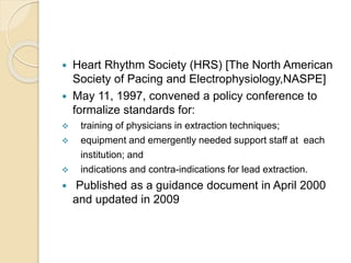  Heart Rhythm Society (HRS) [The North American
Society of Pacing and Electrophysiology,NASPE]
 May 11, 1997, convened a policy conference to
formalize standards for:
 training of physicians in extraction techniques;
 equipment and emergently needed support staff at each
institution; and
 indications and contra-indications for lead extraction.
 Published as a guidance document in April 2000
and updated in 2009
 
