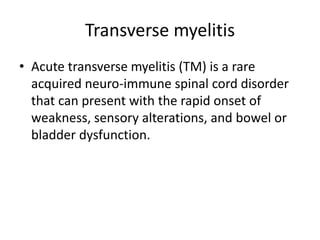 Transverse myelitis
• Acute transverse myelitis (TM) is a rare
acquired neuro-immune spinal cord disorder
that can present with the rapid onset of
weakness, sensory alterations, and bowel or
bladder dysfunction.
 