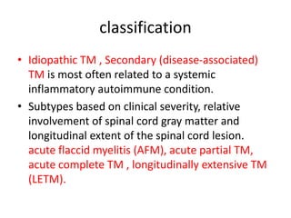 classification
• Idiopathic TM , Secondary (disease-associated)
TM is most often related to a systemic
inflammatory autoimmune condition.
• Subtypes based on clinical severity, relative
involvement of spinal cord gray matter and
longitudinal extent of the spinal cord lesion.
acute flaccid myelitis (AFM), acute partial TM,
acute complete TM , longitudinally extensive TM
(LETM).
 