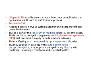• Idiopathic TM usually occurs as a postinfectious complication and
appears to result from an autoimmune process.
• Secondary TM
• Acquired central nervous system autoimmune disorders that can
cause TM include :
• TM as a part of the spectrum of multiple sclerosis. In some cases,
TM is the initial demyelinating event (a clinically isolated syndrome
[CIS]) that precedes clinically definite multiple sclerosis.
• TM manifesting as a neuromyelitis optica spectrum disorder.
• TM may be seen in patients with acute disseminated
encephalomyelitis, a monophasic demyelinating disease with
multifocal neurologic symptoms and encephalopathy.
 