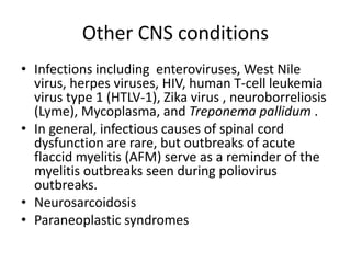 Other CNS conditions
• Infections including enteroviruses, West Nile
virus, herpes viruses, HIV, human T-cell leukemia
virus type 1 (HTLV-1), Zika virus , neuroborreliosis
(Lyme), Mycoplasma, and Treponema pallidum .
• In general, infectious causes of spinal cord
dysfunction are rare, but outbreaks of acute
flaccid myelitis (AFM) serve as a reminder of the
myelitis outbreaks seen during poliovirus
outbreaks.
• Neurosarcoidosis
• Paraneoplastic syndromes
 