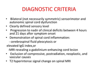 DIAGNOSTIC CRITERIA
• Bilateral (not necessarily symmetric) sensorimotor and
autonomic spinal cord dysfunction
• Clearly defined sensory level
• Progression to nadir of clinical deficits between 4 hours
and 21 days after symptom onset
• Demonstration of spinal cord inflammation:
- cerebrospinal fluid pleocytosis or
elevated IgG index,or
-MRI revealing a gadolinium-enhancing cord lesion
• Exclusion of compressive, postradiation, neoplastic, and
vascular causes
• T2 hyperintense signal change on spinal MRI
 