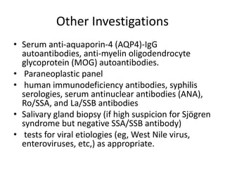 Other Investigations
• Serum anti-aquaporin-4 (AQP4)-IgG
autoantibodies, anti-myelin oligodendrocyte
glycoprotein (MOG) autoantibodies.
• Paraneoplastic panel
• human immunodeficiency antibodies, syphilis
serologies, serum antinuclear antibodies (ANA),
Ro/SSA, and La/SSB antibodies
• Salivary gland biopsy (if high suspicion for Sjögren
syndrome but negative SSA/SSB antibody)
• tests for viral etiologies (eg, West Nile virus,
enteroviruses, etc,) as appropriate.
 