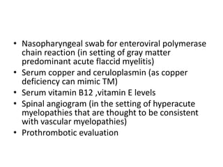 • Nasopharyngeal swab for enteroviral polymerase
chain reaction (in setting of gray matter
predominant acute flaccid myelitis)
• Serum copper and ceruloplasmin (as copper
deficiency can mimic TM)
• Serum vitamin B12 ,vitamin E levels
• Spinal angiogram (in the setting of hyperacute
myelopathies that are thought to be consistent
with vascular myelopathies)
• Prothrombotic evaluation
 
