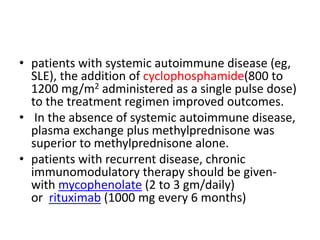 • patients with systemic autoimmune disease (eg,
SLE), the addition of cyclophosphamide(800 to
1200 mg/m2 administered as a single pulse dose)
to the treatment regimen improved outcomes.
• In the absence of systemic autoimmune disease,
plasma exchange plus methylprednisone was
superior to methylprednisone alone.
• patients with recurrent disease, chronic
immunomodulatory therapy should be given-
with mycophenolate (2 to 3 gm/daily)
or rituximab (1000 mg every 6 months)
 