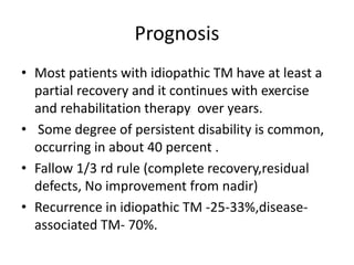 Prognosis
• Most patients with idiopathic TM have at least a
partial recovery and it continues with exercise
and rehabilitation therapy over years.
• Some degree of persistent disability is common,
occurring in about 40 percent .
• Fallow 1/3 rd rule (complete recovery,residual
defects, No improvement from nadir)
• Recurrence in idiopathic TM -25-33%,disease-
associated TM- 70%.
 