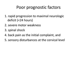 Poor prognostic factors
1. rapid progression to maximal neurologic
deficit (<24 hours)
2. severe motor weakness
3. spinal shock
4. back pain as the initial complaint, and
5. sensory disturbances at the cervical level
 