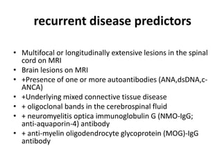 recurrent disease predictors
• Multifocal or longitudinally extensive lesions in the spinal
cord on MRI
• Brain lesions on MRI
• +Presence of one or more autoantibodies (ANA,dsDNA,c-
ANCA)
• +Underlying mixed connective tissue disease
• + oligoclonal bands in the cerebrospinal fluid
• + neuromyelitis optica immunoglobulin G (NMO-IgG;
anti-aquaporin-4) antibody
• + anti-myelin oligodendrocyte glycoprotein (MOG)-IgG
antibody
 