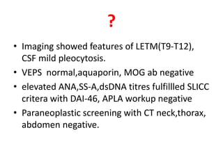 ?
• Imaging showed features of LETM(T9-T12),
CSF mild pleocytosis.
• VEPS normal,aquaporin, MOG ab negative
• elevated ANA,SS-A,dsDNA titres fulfillled SLICC
critera with DAI-46, APLA workup negative
• Paraneoplastic screening with CT neck,thorax,
abdomen negative.
 