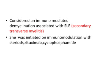 • Considered an immune mediated
demyelination associated with SLE (secondary
transverse myelitis)
• She was initiated on immunomodulation with
steriods,rituximab,cyclophosphamide
 