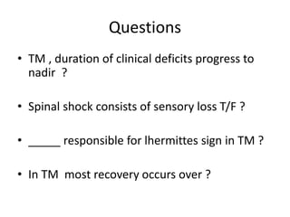 Questions
• TM , duration of clinical deficits progress to
nadir ?
• Spinal shock consists of sensory loss T/F ?
• _____ responsible for lhermittes sign in TM ?
• In TM most recovery occurs over ?
 