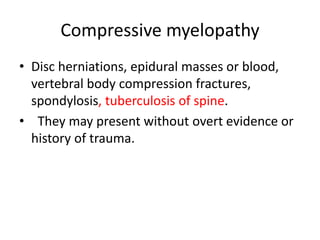 Compressive myelopathy
• Disc herniations, epidural masses or blood,
vertebral body compression fractures,
spondylosis, tuberculosis of spine.
• They may present without overt evidence or
history of trauma.
 