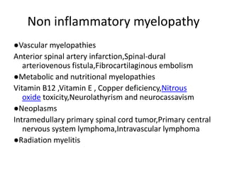 Non inflammatory myelopathy
●Vascular myelopathies
Anterior spinal artery infarction,Spinal-dural
arteriovenous fistula,Fibrocartilaginous embolism
●Metabolic and nutritional myelopathies
Vitamin B12 ,Vitamin E , Copper deficiency,Nitrous
oxide toxicity,Neurolathyrism and neurocassavism
●Neoplasms
Intramedullary primary spinal cord tumor,Primary central
nervous system lymphoma,Intravascular lymphoma
●Radiation myelitis
 