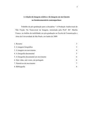 2 
  



            A relação da imagem estática e da imagem em movimento
                       no fotodocumentário contemporâneo


         Trabalho de pós-graduação para a disciplina “ A Produção Audiovisual de
 Não Ficção: Na Transversal da Imagem, ministrada pela Profª. Drª. Marília
 Franco, no âmbito da mobilidade em pós-graduação na Escola de Comunicação e
 Artes da Universidade de São Paulo, em Junho de 2009


1. Resumo                                                                     3
2. A imagem fotográfica                                                       3
3. A imagem em movimento                                                      4
4. A fotografia documental                                                    5
5. A fotografia documental em movimento                                       6
6. Sete vidas, sete vozes, em português                                       6
7. Narrativas do movimento                                                    7
8. Bibliografia                                                               8
 
