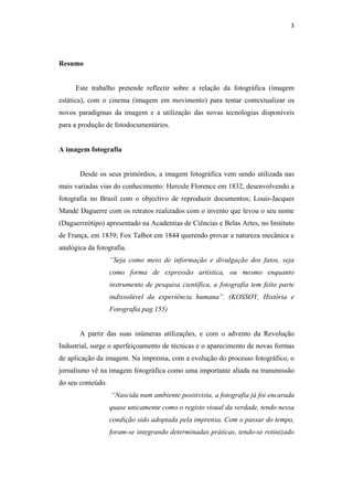 3 
 



Resumo


     Este trabalho pretende reflectir sobre a relação da fotográfica (imagem
estática), com o cinema (imagem em movimento) para tentar contextualizar os
novos paradigmas da imagem e a utilização das novas tecnologias disponíveis
para a produção de fotodocumentários.


A imagem fotografia


       Desde os seus primórdios, a imagem fotográfica vem sendo utilizada nas
mais variadas vias do conhecimento: Hercule Florence em 1832, desenvolvendo a
fotografia no Brasil com o objectivo de reproduzir documentos; Louis-Jacques
Mandé Daguerre com os retratos realizados com o invento que levou o seu nome
(Daguerreótipo) apresentado na Academias de Ciências e Belas Artes, no Instituto
de França, em 1839; Fox Talbot em 1844 querendo provar a natureza mecânica e
analógica da fotografia.
                   “Seja como meio de informação e divulgação dos fatos, seja
                   como forma de expressão artística, ou mesmo enquanto
                   instrumento de pesquisa científica, a fotografia tem feito parte
                   indissolúvel da experiência humana”. (KOSSOY, História e
                   Fotografia pag.155)


       A partir das suas inúmeras utilizações, e com o advento da Revolução
Industrial, surge o aperfeiçoamento de técnicas e o aparecimento de novas formas
de aplicação da imagem. Na imprensa, com a evolução do processo fotográfico, o
jornalismo vê na imagem fotográfica como uma importante aliada na transmissão
do seu conteúdo.
                   “Nascida num ambiente positivista, a fotografia já foi encarada
                   quase unicamente como o registo visual da verdade, tendo nessa
                   condição sido adoptada pela imprensa. Com o passar do tempo,
                   foram-se integrando determinadas práticas, tendo-se rotinizado
 