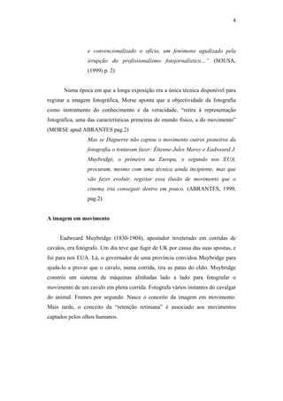 4 
 



                 e convencionalizado o ofício, um fenómeno agudizado pela
                 irrupção do profissionalismo fotojornalístico…” (SOUSA,
                 (1999) p. 2)


       Numa época em que a longa exposição era a única técnica disponível para
registar a imagem fotográfica, Morse aponta que a objectividade da fotografia
como instrumento do conhecimento e da veracidade, “retira à representação
fotográfica, uma das características primeiras do mundo físico, a do movimento”
(MORSE apud ABRANTES pag.2)
                 Mas se Daguerre não captou o movimento outros pioneiros da
                 fotografia o tentaram fazer: Étienne-Jules Marey e Eadweard J.
                 Muybridge, o primeiro na Europa, o segundo nos EUA,
                 procuram, mesmo com uma técnica ainda incipiente, mas que
                 vão fazer evoluir, registar essa ilusão de movimento que o
                 cinema iria conseguir dentro em pouco. (ABRANTES, 1999,
                 pag.2).


A imagem em movimento


     Eadweard Muybridge (1830-1904), apostador inveterado em corridas de
cavalos, era fotógrafo. Um dia teve que fugir de UK por causa das suas apostas, e
foi para nos EUA. Lá, o governador de uma província convidou Muybridge para
ajuda-lo a provar que o cavalo, numa corrida, tira as patas do chão. Muybridge
constrói um sistema de máquinas alinhadas lado a lado para fotografar o
movimento de um cavalo em plena corrida. Fotografa vários instantes do cavalgar
do animal. Frames por segundo. Nasce o conceito da imagem em movimento.
Mais tarde, o conceito da “retenção retiniana” é associado aos movimentos
captados pelos olhos humanos.
 