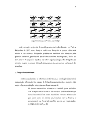 5 
 




                      Experimento de Eadweard Muybridge


     Até a primeira projecção de um filme, com os irmãos Lumier, em Paris a
Dezembro de 1895, era a imagem estática da fotografia a grande rainha dos
salões, e dos estúdios. Fotógrafos procuravam transmitir suas emoções para
públicos limitados, procuravam passar uma narrativa do imaginário, ficção do
real, através de chapas de metal ou em outros suportes antigos. Dos fotógrafos de
retratos, surge a pessoa do fotógrafo documentarista, narrador do real através do
seu olhar.


A fotografia documental


       No fotodocumentário as informações são visuais, a construção da narrativa
que guiará a informação fica a cargo do fotógrafo documentarista; a narrativa é de
quem a faz, e as múltiplas interpretações são de quem a vê.
                 Os fotodocumentaristas sentem-se à vontade para trabalhar
                 com a improvisação e com o não previsto, procurando imergir
                 nos acontecimentos em curso. No entanto, é preciso deixar claro
                 que, assim como no cinema, as fronteiras entre a ficção e o
                 documentário na fotografia também devem ser relativizadas.
                 (LOMBARDI, 2007, p. 39)
 