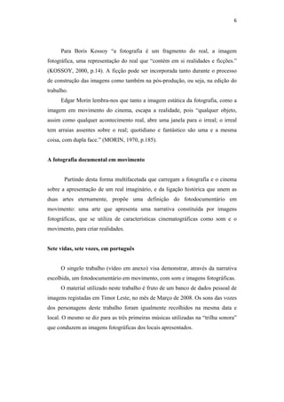 6 
 



      Para Boris Kossoy “a fotografia é um fragmento do real, a imagem
fotográfica, uma representação do real que “contém em si realidades e ficções.”
(KOSSOY, 2000, p.14). A ficção pode ser incorporada tanto durante o processo
de construção das imagens como também na pós-produção, ou seja, na edição do
trabalho.
      Edgar Morin lembra-nos que tanto a imagem estática da fotografia, como a
imagem em movimento do cinema, escapa a realidade, pois “qualquer objeto,
assim como qualquer acontecimento real, abre uma janela para o irreal; o irreal
tem arraias assentes sobre o real; quotidiano e fantástico são uma e a mesma
coisa, com dupla face.” (MORIN, 1970, p.185).


A fotografia documental em movimento


       Partindo desta forma multifacetada que carregam a fotografia e o cinema
sobre a apresentação de um real imaginário, e da ligação histórica que unem as
duas artes eternamente, propõe uma definição do fotodocumentário em
movimento: uma arte que apresenta uma narrativa constituída por imagens
fotográficas, que se utiliza de características cinematográficas como som e o
movimento, para criar realidades.


Sete vidas, sete vozes, em português


      O singelo trabalho (vídeo em anexo) visa demonstrar, através da narrativa
escolhida, um fotodocumentário em movimento, com som e imagens fotográficas.
      O material utilizado neste trabalho é fruto de um banco de dados pessoal de
imagens registadas em Timor Leste, no mês de Março de 2008. Os sons das vozes
dos personagens deste trabalho foram igualmente recolhidos na mesma data e
local. O mesmo se diz para as três primeiras músicas utilizadas na “trilha sonora”
que conduzem as imagens fotográficas dos locais apresentados.
 