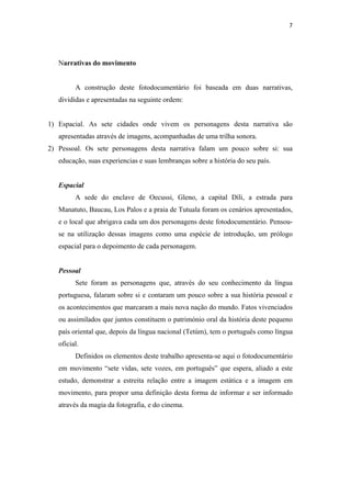 7 
    



   Narrativas do movimento


         A construção deste fotodocumentário foi baseada em duas narrativas,
   divididas e apresentadas na seguinte ordem:


1) Espacial. As sete cidades onde vivem os personagens desta narrativa são
   apresentadas através de imagens, acompanhadas de uma trilha sonora.
2) Pessoal. Os sete personagens desta narrativa falam um pouco sobre si: sua
   educação, suas experiencias e suas lembranças sobre a história do seu país.


   Espacial
         A sede do enclave de Oecussi, Gleno, a capital Díli, a estrada para
   Manatuto, Baucau, Los Palos e a praia de Tutuala foram os cenários apresentados,
   e o local que abrigava cada um dos personagens deste fotodocumentário. Pensou-
   se na utilização dessas imagens como uma espécie de introdução, um prólogo
   espacial para o depoimento de cada personagem.


   Pessoal
         Sete foram as personagens que, através do seu conhecimento da língua
   portuguesa, falaram sobre si e contaram um pouco sobre a sua história pessoal e
   os acontecimentos que marcaram a mais nova nação do mundo. Fatos vivenciados
   ou assimilados que juntos constituem o património oral da história deste pequeno
   país oriental que, depois da língua nacional (Tetúm), tem o português como língua
   oficial.
         Definidos os elementos deste trabalho apresenta-se aqui o fotodocumentário
   em movimento “sete vidas, sete vozes, em português” que espera, aliado a este
   estudo, demonstrar a estreita relação entre a imagem estática e a imagem em
   movimento, para propor uma definição desta forma de informar e ser informado
   através da magia da fotografia, e do cinema.
 