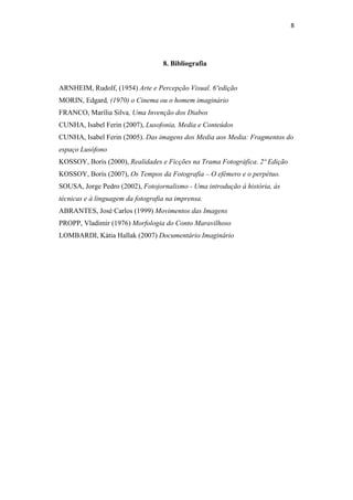 8 
 



                                   8. Bibliografia


ARNHEIM, Rudolf, (1954) Arte e Percepção Visual. 6ºedição
MORIN, Edgard, (1970) o Cinema ou o homem imaginário
FRANCO, Marília Silva, Uma Invenção dos Diabos
CUNHA, Isabel Ferin (2007), Lusofonia, Media e Conteúdos
CUNHA, Isabel Ferin (2005). Das imagens dos Media aos Media: Fragmentos do
espaço Lusófono
KOSSOY, Boris (2000), Realidades e Ficções na Trama Fotográfica. 2º Edição
KOSSOY, Boris (2007), Os Tempos da Fotografia – O efémero e o perpétuo.
SOUSA, Jorge Pedro (2002), Fotojornalismo - Uma introdução à história, às
técnicas e à linguagem da fotografia na imprensa.
ABRANTES, José Carlos (1999) Movimentos das Imagens
PROPP, Vladimir (1976) Morfologia do Conto Maravilhoso
LOMBARDI, Kátia Hallak (2007) Documentário Imaginário
 