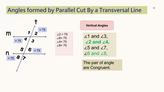 19
t
m
n
Angles formed by Parallel Cut By a Transversal Line
∠1 and ∠3,
∠2 and ∠4,
∠5 and ∠7,
∠6 and ∠8,
Vertical Angles
The pair of angle
are Congruent.
= 75
= 75
∠2 = 75
∠6= 75
∠4= 75
∠8= 75
= 75
= 75
 