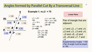 20
t
m
n
Angles formed by Parallel Cut By a Transversal Line
Pair of triangle that are
adjacent.
∠1 and ∠2, ∠1 and ∠4,
∠2 and ∠3, ∠3 and ∠4,
∠5 and ∠6, ∠5 and
∠8, ∠6 and ∠7, 7 and
∠8
Linear Pairs
Supplementary Angles =180
-Pair of angle must be equal
to 180.
∠1 = ∠2=
180
∠1 + 75 =
180
∠1 = 180 -75
∠1 =105
= 75
= 105
∠1 + ∠4= 180
105 + ∠4 = 180
∠4= 180-105
∠4= 75
= 75 = 105
Example 1. m∠2 = 75
= 75
= 105
∠6 +∠7= 180
75+ ∠7= 180
∠7= 180-75
∠7=105
= 75
= 105
 