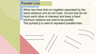 8
Parallel Line
When two lines that run together separated by the
same distance and do not meet. Curves that do not
touch each other or intersect and keep a fixed
minimum distance are said to be parallel
The symbol || is used to represent parallel lines.
 