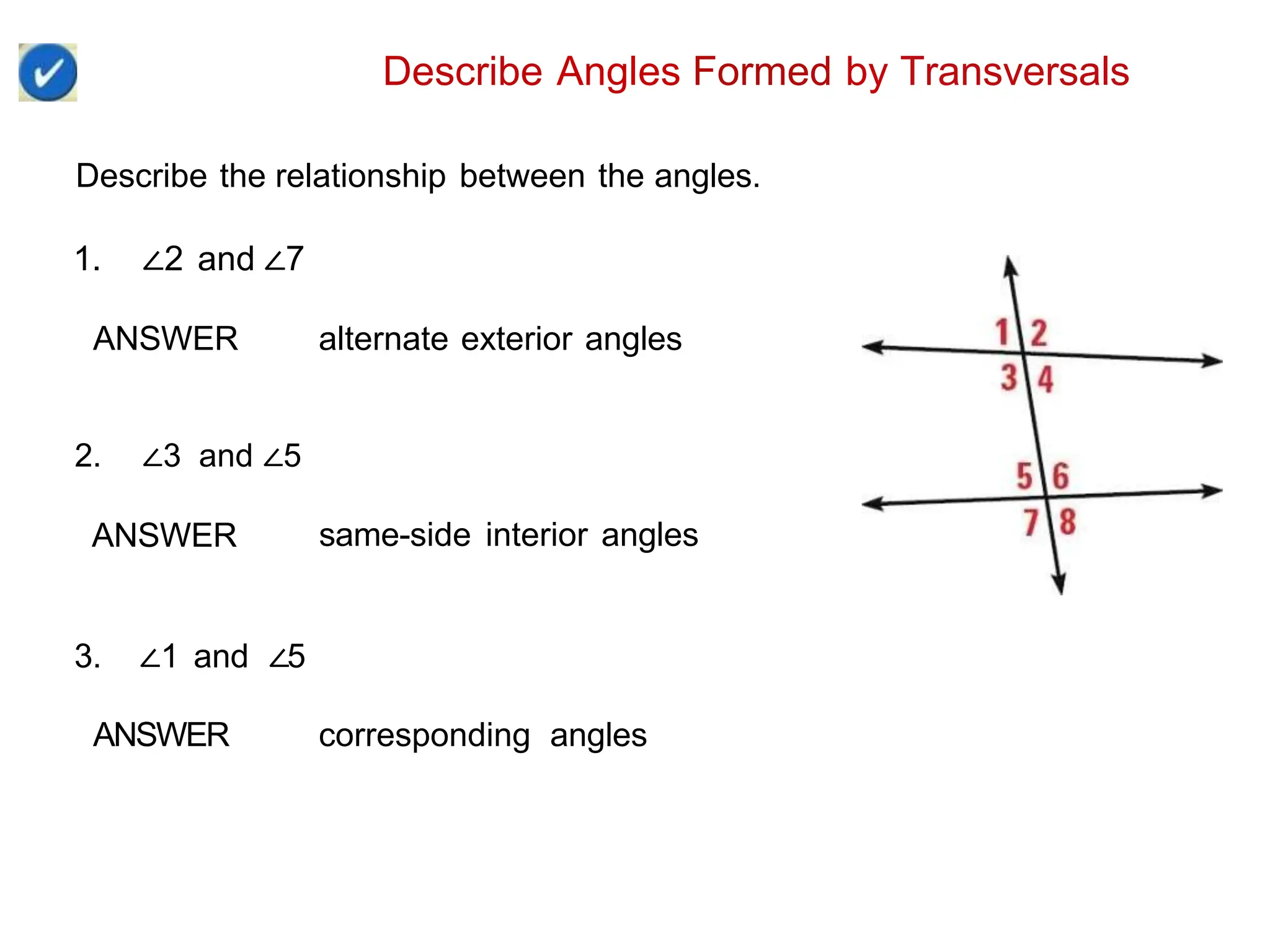 Describe Angles Formed by Transversals
Describe the relationship between the angles.
1. ∠2 and ∠7
ANSWER alternate exterior angles
2. ∠3 and ∠5
ANSWER same-side interior angles
3. ∠1 and ∠5
ANSWER corresponding angles
 