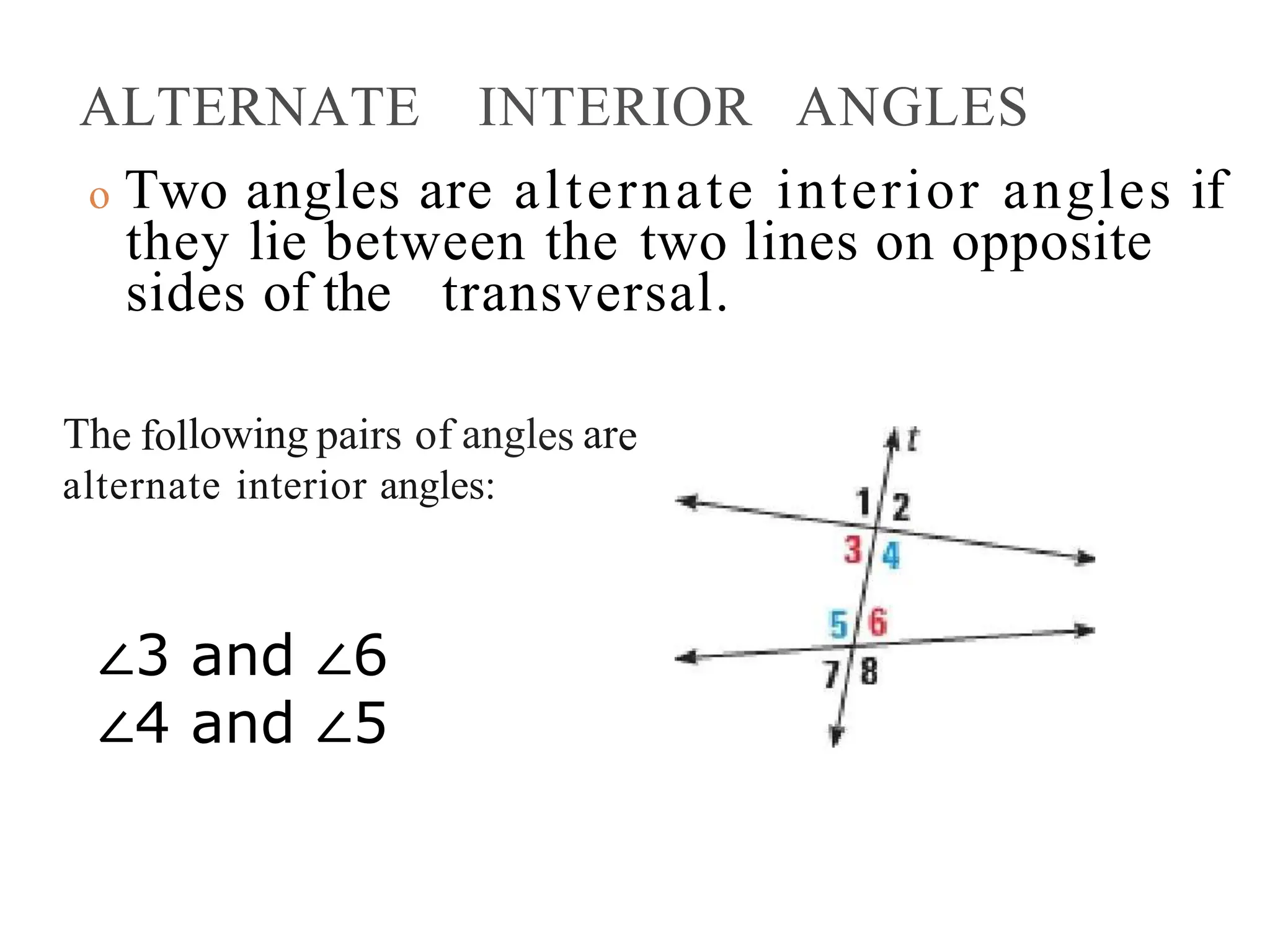 ALTERNATE INTERIOR ANGLES
o Two angles are alternate interior angles if
they lie between the two lines on opposite
sides of the transversal.
The following pairs of angles are
alternate interior angles:
∠3 and ∠6
∠4 and ∠5
 
