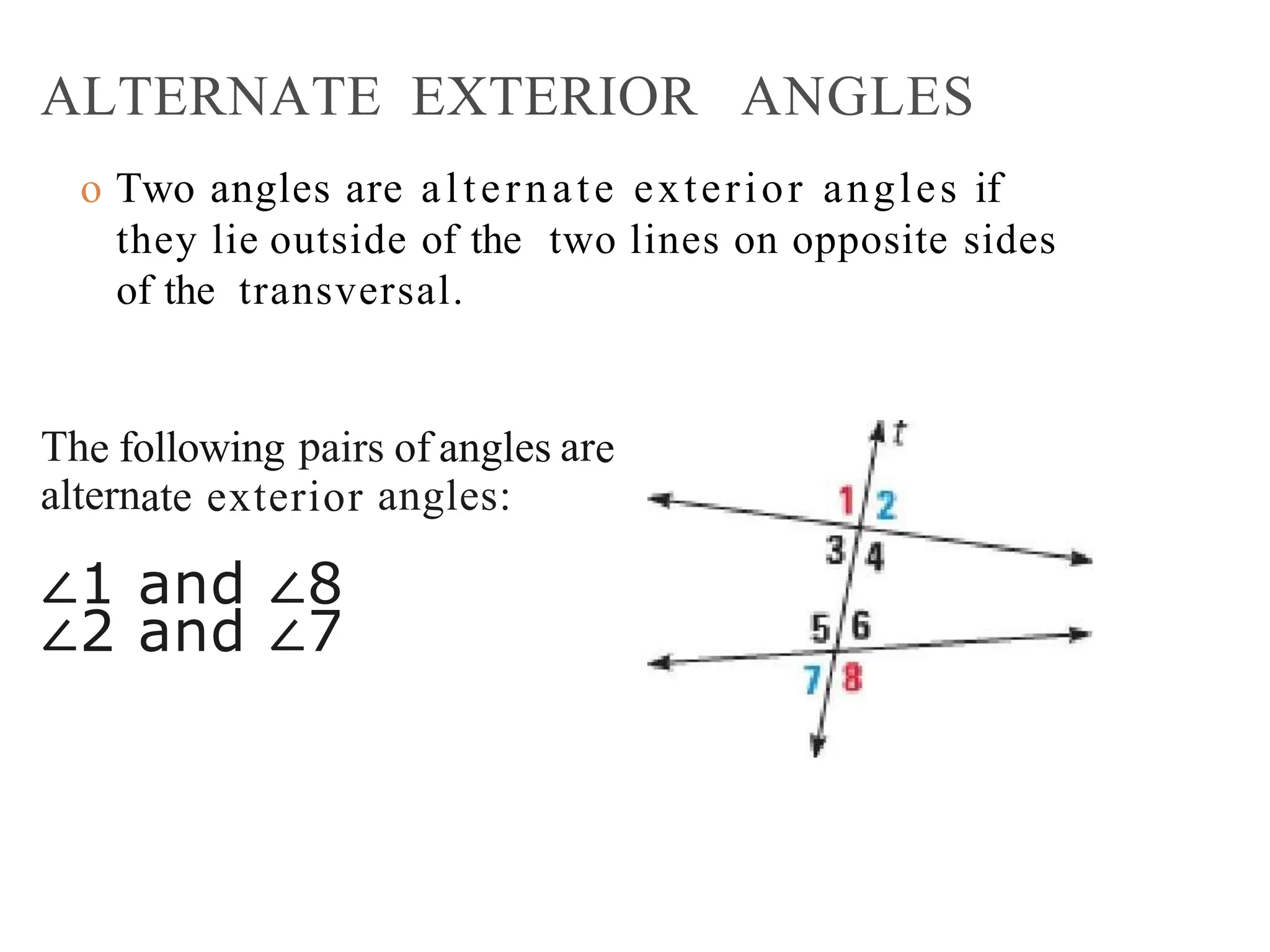 ALTERNATE EXTERIOR ANGLES
o Two angles are alternate exterior angles if
they lie outside of the two lines on opposite sides
of the transversal.
The following pairs of angles are
alternate exterior angles:
∠1 and ∠8
∠2 and ∠7
 