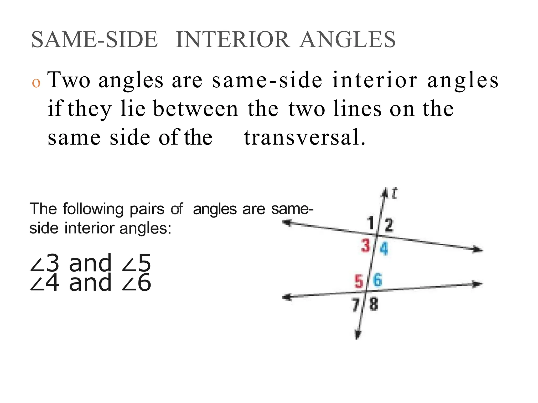 SAME-SIDE INTERIOR ANGLES
o Two angles are same-side interior angles
if they lie between the two lines on the
same side of the transversal.
The following pairs of angles are same-
side interior angles:
∠3 and ∠5
∠4 and ∠6
 