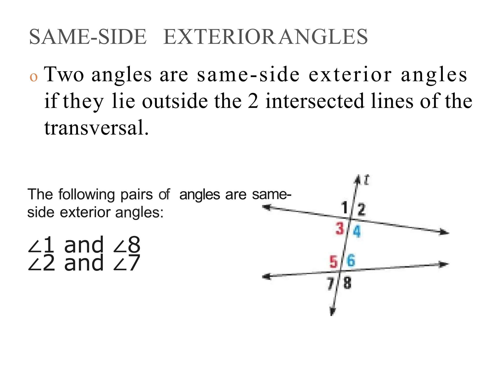 SAME-SIDE EXTERIORANGLES
o Two angles are same-side exterior angles
if they lie outside the 2 intersected lines of the
transversal.
The following pairs of angles are same-
side exterior angles:
∠1 and ∠8
∠2 and ∠7
 