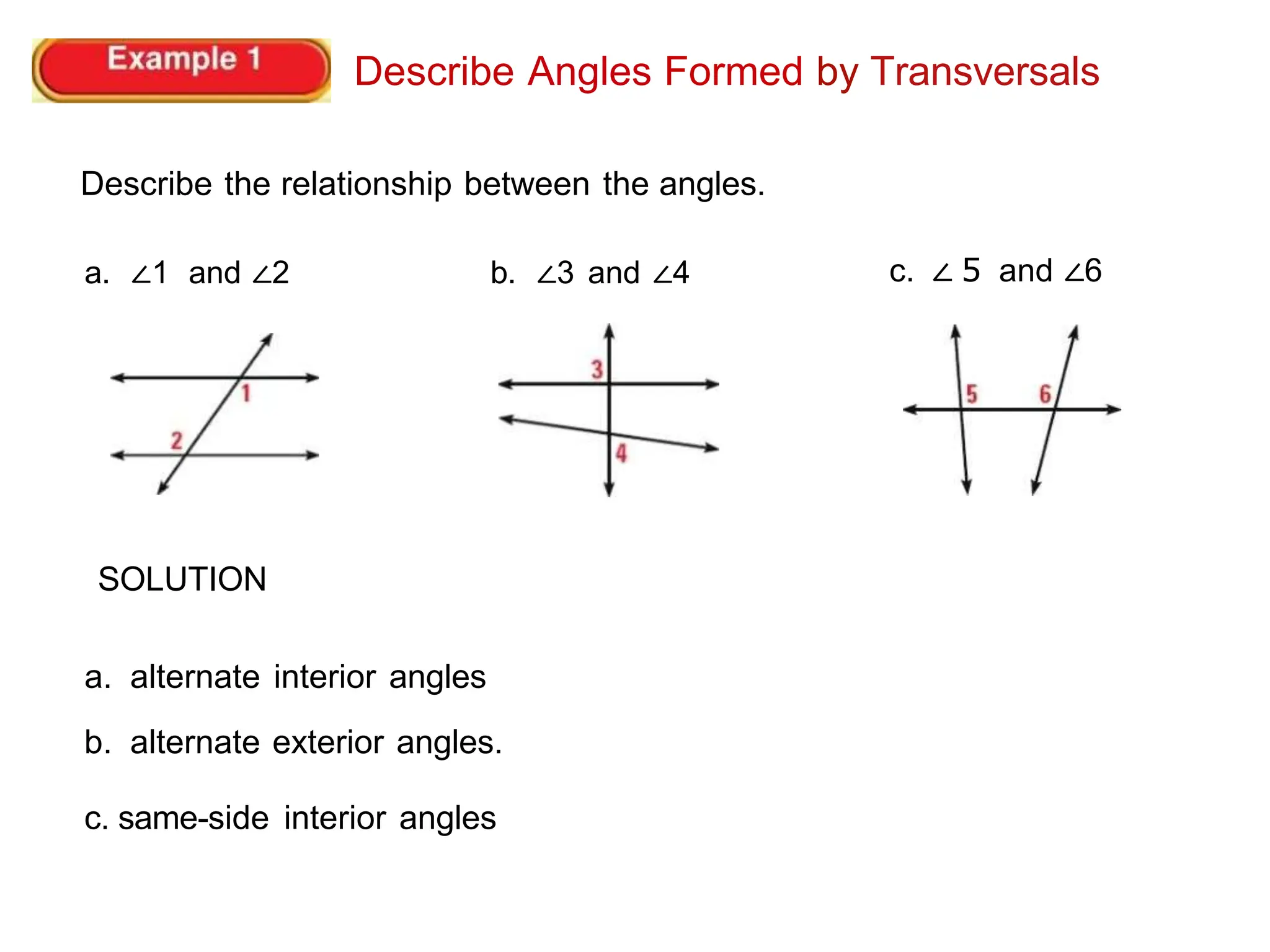 Describe Angles Formed by Transversals
Describe the relationship between the angles.
a. ∠1 and ∠2 b. ∠3 and ∠4
SOLUTION
a. alternate interior angles
b. alternate exterior angles.
c. same-side interior angles
c. ∠ 5 and ∠6
 
