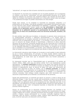 "educativas", sin negar por ésto la buena voluntad de sus promotores.
La educación es una tarea muy compleja que no se puede equiparar con un programa,
un método o una técnica "maravillasa" con gran potencialidad educativa. En el fondo,
seguimos soñando con encontrar esa "sustancia mágica" que resuelva de forma fácil y
rápida los múltiples interrogantes planteados por la educación escolar sobre las drogas.
Y los problemas de drogas no pueden solucionarse con otras drogas.
Desde hace tiempo, se ha resaltado la necesidad de respuestas integrales a la
problemática de las drogas, más allá de campañas y actividades informativas puntuales.
El Plan Nacional sobre Drogas (MINISTERIO DE SANIDAD Y CONSUMO, 1985) parece
recoger esta planteamiento cuando resalta que las actividades a desarrollar se
centran en la educación para la salud en el medio escolar, la promoción del
bienestar de la población juvenil y la participación de los agentes sociales,
dentro de un marco de coordinación entre los servicios escolares, sociales y de
salud.
En este sentido, hace falta que el profesor, el educador en general, tome conciencia de
su profesionalidad educativa y reflexione personalmente y en equipo sobre la
responsabilidad que le compete, valorando los recursos que tiene a su disposición para
intervenir ante la problemática de las drogas. Y, en principio, lo que está bien claro es
que el consumo de drogas dificulta el aprendizaje y deteriora el pleno desarrollo
educativo de las personas, incluyendo aquellas que no han consumido por sí mismas las
diferentes drogas(por ejemplo, hijos de padres alcohólicos). Por esta razón, si la escuela
no da respuesta adecuada a la problemática de las drogas, no cumplirá con la misión
que la sociedad le ha encomendado. La escuela, como institución educativa, no puede
estar al margen de ningúno de los problemas que afectan al desarrollo de las personas.
La intervención educativa sobre drogas en la escuela no será posible si esta institución
es por sí misma antieducativa. En principio, el medio escolar debería resolver las
dificultades del desarrollo infantil nacidas de los desajustes familiares y sociales. Desde
esta perspectiva, se suele decir que la educación tiene una función preventiva y
compensadora.
Es interesante recordar aquí la "disponibilidad para el aprendizaje y el sentido del
mismo" (SOLE, 1994), para que nos demos cuenta "de lo que aprendemos cuando
aprendemos". El enfoque superficial prevalece en las clases cuyo método favorece la
dependencia y en las que se combina el exceso de trabajo con la falta de tiempo. Se
favorece la dependencia, pues, al alumno le basta con seguir las indicaciones del
profesor para segurarse el éxito. En cambio, con el enfoque profundo, se tenderá
hacia la autonomía y la implicación en el aprendizaje en la medida en que se puedan
tomar decisiones razonadas sobre la planificación de su trabajo y su evaluación con
criterios conocidos. Este enfoque resulta exigente, pero abre horizontes para una
educación comprometida con la libertad y la autonomía de las personas.
Desde este planteamiento, se entiende que educar es prevenir y tratar el abuso de las
diferentes drogas. Y más, hoy día, cuando está aumentando el abuso de las diferentes
drogas legales e ilegales entre los adolescentes y jóvenes. Pero esta educación no se
consigue con una aplicación pasiva de un programa por bien elaborado que esté. Si los
educadores, que estamos en un lugar privilegiado desde el punto de vista educativo, no
somos capaces de dar "vida" al programa asumido, el desarrollo del mismo puede
provocar efectos negativos.
Porque los profesionales de la educación podemos descubrir con facilidad a los
individuos que, desde edades muy tempranas, presentan las características de riesgo:
imagen negativa de sí mismo, actitudes permisivas hacia las drogas, consumo precoz de
alcohol y tabaco, escasa participación en el grupo, actitudes negativas hacia la
autoridad, falta de interés y proyectos vitales. Superar estas deficiencias constituye,
pues, el primer paso para una educación ante las drogas.
 