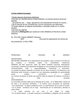 OTRAS ORIENTACIONES:

Ilustra algunas situaciones didácticas
Escribe con claridad toda la Unidad Didáctica, en primera persona plural por
ejemplo:
  les pedimos que .... luego, agrupamos a los estudiantes tomando en cuenta ...
No te desvíes de las competencias y de los indicadores que elaboraste...
Puedes elaborar en páginas horizontales o verticales (todas en un mismo
sentido)
Numera las páginas
Escribe la Bibliografía que usaste por orden alfabético al final de la unidad
didáctica.

Ej.: AYLLON, Virginia; BRINATI, Rossana
            2001                     Guía para la organización de centros de
documentación. La Paz: PIEB




PROBLEMAS                 DE             EQUIDAD                DE             GÉNERO.

DEFINICIONES:
DEFINICIÓN: EQUIDAD; Es la capacidad de ser equitativo, justo y correcto en el trato con
las     mujeres     y       hombres      según      sus    necesidades      respectivas.
GÉNERO; del latín; genis-eris, clase. Se define mediante creencias, expectativas,
costumbres y prácticas principalmente arraigadas en una sociedad que dicta los atributos,
comportamientos,     roles    y    responsabilidades     “masculinas     y  femeninas”.
La equidad de género responde al derecho de los seres humanos y la tolerancia a las
diferencias entre hombres y mujeres con sus respectivas igualdades de oportunidades
social,             política,             económica               y              cultural.
Las normas de género se dictan que posición debe de adoptar las mujeres y hombres y
sus                                    roles                                   sexuales.
ANTECEDENTES
La comunidad primitiva relata que la actividad de la mujer es la “Maternidad, crianza de
los hijos y la economía doméstica. Y al hombre como proveedor de alimentos.
• Con anterioridad se daban problemas como: La subordinación de la mujer al hombre.
• En el ámbito doméstico era la mujer discriminada por la maternidad y llamada la
súper-niñera.
•    La    mujer    excluida    sin    voz     voto    y   ser    objeto   no     sujeto.
• En el ámbito laboral y privado mantenía su invisibilidad y obligación de los servicios
 