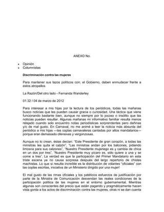 ANEXO No.

Opinión
Columnistas

Discriminación contra las mujeres

Para mantener sus lazos políticos con; el Gobierno, deben enmudecer frente a
estos atropellos

La Razón/Del otro lado - Fernanda Wanderley

01:32 / 04 de marzo de 2012

Para interesar a mis hijas por la lectura de los periódicos, todas las mañanas
busco noticias que les pueden causar gracia o curiosidad. Una táctica que viene
funcionando bastante bien, aunque no siempre por lo jocoso o insólito que las
noticias pueden resultar. Algunas mañanas mi informativo familiar resulta menos
relajado cuando solo encuentro notas periodísticas sorprendentes pero dañinas
y/o de mal gusto. En Carnaval, no me animé a leer la noticia más absurda del
periódico a mis hijas —las coplas carnavaleras cantadas por altos mandatarios—
porque eran demasiado ofensivas y vergonzosas.

Aunque no lo crean, éstas decían: “Este Presidente de gran corazón, a todas las
ministras les quita el calzón”, “Las ministras andan por los balcones, pidiendo
limosna para sus calzones”, “Nuestro Presidente mujeriego es y cambia de chica
en un dos por tres”, “Nuestro Presidente muy pícaro es, sólo quiere a una y se
come a tres”. La verdad es que la participación del Primer Mandatario en esta
triste escena ya no causa sorpresa después del largo repertorio de chistes
machistas. Lo que sí resulta increíble es la distribución de volantes “oficiales” con
las coplas escritas, iniciativa de un Ministerio dirigido por una mujer!

El mal gusto de las rimas oficiales y los patéticos esfuerzos de justificación por
parte de la Ministra de Comunicación desvendan las reales condiciones de la
participación política de las mujeres en el entorno gubernamental. Mientras
algunas son conscientes del precio que están pagando y pragmáticamente hacen
vista gorda a los actos de discriminación contra las mujeres, otras ni se dan cuenta
 