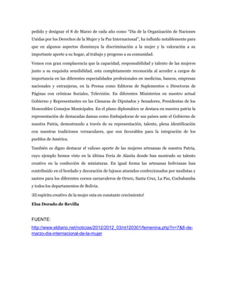pedido y designar el 8 de Marzo de cada año como “Día de la Organización de Naciones
Unidas por los Derechos de la Mujer y la Paz Internacional”, ha influido notablemente para
que en algunos aspectos disminuya la discriminación a la mujer y la valoración a su
importante aporte a su hogar, al trabajo y progreso a su comunidad.

Vemos con gran complacencia que la capacidad, responsabilidad y talento de las mujeres
junto a su exquisita sensibilidad, esta completamente reconocida al acceder a cargos de
importancia en las diferentes especialidades profesionales en medicina, bancos, empresas
nacionales y extranjeras, en la Prensa como Editoras de Suplementos o Directoras de
Páginas con crónicas Sociales, Televisión. En diferentes Ministerios en nuestro actual
Gobierno y Representantes en las Cámaras de Diputados y Senadores, Presidentas de los
Honorables Consejos Municipales. En el plano diplomático se destaca en nuestra patria la
representación de destacadas damas como Embajadoras de sus países ante el Gobierno de
nuestra Patria, demostrando a través de su representación, talento, plena identificación
con nuestras tradiciones vernaculares, que son favorables para la integración de los
pueblos de América.

También es digno destacar el valioso aporte de las mujeres artesanas de nuestra Patria,
cuyo ejemplo hemos visto en la última Feria de Alasita donde han mostrado su talento
creativo en la confección de miniaturas. En igual forma las artesanas bolivianas han
contribuido en el bordado y decoración de lujosos atuendos confeccionados por modistas y
sastres para los diferentes corsos carnavaleros de Oruro, Santa Cruz, La Paz, Cochabamba
y todos los departamentos de Bolivia.

¡El espíritu creativo de la mujer esta en constante crecimient0!

Elsa Dorado de Revilla


FUENTE:
http://www.eldiario.net/noticias/2012/2012_03/nt120301/femenina.php?n=7&8-de-
marzo-dia-internacional-de-la-mujer
 