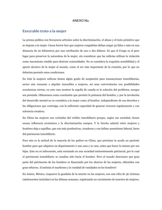 ANEXO No.


Execrable trato a la mujer

La prensa publica con frecuencia artículos sobre la discriminación, el abuso y el trato primitivo que

se impone a la mujer. Causa horror leer que mujeres congoleñas deban cargar 50 kilos o más en una

distancia de 20 kilómetros por una retribución de uno o dos dólares. Es que el Congo es el peor

lugar para preservar la naturaleza de la mujer, sin considerar que las milicias utilizan la violación

como mecanismo estable para destruir comunidades. No se considera la exquisita sensibilidad y el

aporte decisivo de la mujer al mundo, como el ser más importante de la creación, por lo que no

deberían persistir estas condiciones.

En Irán la mujeres solteras tienen algún grado de aceptación para transacciones inmobiliarias,

sector aún renuente a alquilar inmuebles a mujeres, así sean universitarias con posibilidades

económicas ciertas; en este caso mostrar la argolla de casada es la solución del problema, aunque

sea prestada. Obtenemos como conclusión que persiste la primacía del hombre, y por la involución

del desarrollo mental no se considera a la mujer como al hombre, independiente de sus derechos y

las obligaciones que contraiga, con la suficiente capacidad de generar recursos regularmente y con

solvencia creadora.

En China las mujeres son excluidas del crédito inmobiliario porque, según esa sociedad, tienen

escasa influencia económica y la discriminación campea. Y la brecha salarial entre mujeres y

hombres deja a aquéllas, que son más productivas, creadoras y con ínfimo ausentismo laboral, fuera

del patrimonio inmobiliario.

Peor aún es la actitud de la mayoría de los padres en China, que priorizan la ayuda un pariente

hombre para que adquiera un departamento o una casa y se case, antes que hacer lo mismo por sus

hijas. Esto no es infrecuente, está enraizado en una sociedad eminentemente patriarcal, por lo cual

el patrimonio inmobiliario se canaliza sólo hacia el hombre. Pero el mundo desconoce que gran

parte del patrimonio de los hombres es financiado por los ahorros de las mujeres, obtenidos con

gran esfuerzo. ¡Continúa el machismo y la vanidad de vanidades en los hombres!

En Juárez, México, reaparece la guadaña de la muerte en las mujeres, con una cifra de 36 víctimas

(adolescentes incluidas) en las últimas semanas, registrando un crecimiento de muertes de mujeres,
 