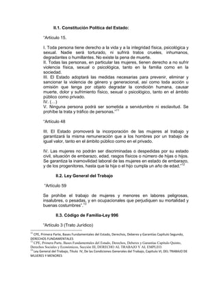 II.1. Constitución Política del Estado:

        “Artículo 15.

        I. Toda persona tiene derecho a la vida y a la integridad física, psicológica y
        sexual. Nadie será torturado, ni sufrirá tratos crueles, inhumanos,
        degradantes o humillantes. No existe la pena de muerte.
        II. Todas las personas, en particular las mujeres, tienen derecho a no sufrir
        violencia física, sexual o psicológica, tanto en la familia como en la
        sociedad.
        III. El Estado adoptará las medidas necesarias para prevenir, eliminar y
        sancionar la violencia de género y generacional, así como toda acción u
        omisión que tenga por objeto degradar la condición humana, causar
        muerte, dolor y sufrimiento físico, sexual o psicológico, tanto en el ámbito
        público como privado.
        IV. (…)
        V. Ninguna persona podrá ser sometida a servidumbre ni esclavitud. Se
        prohíbe la trata y tráfico de personas.”11

        “Artículo 48

        III. El Estado promoverá la incorporación de las mujeres al trabajo y
        garantizará la misma remuneración que a los hombres por un trabajo de
        igual valor, tanto en el ámbito público como en el privado.

        IV. Las mujeres no podrán ser discriminadas o despedidas por su estado
        civil, situación de embarazo, edad, rasgos físicos o número de hijas o hijos.
        Se garantiza la inamovilidad laboral de las mujeres en estado de embarazo,
        y de los progenitores, hasta que la hija o el hijo cumpla un año de edad.”12

                 II.2. Ley General del Trabajo

         “Artículo 59

        Se prohíbe el trabajo de mujeres y menores en labores peligrosas,
        insalubres, o pesadas, y en ocupacionales que perjudiquen su mortalidad y
        buenas costumbres”.13

                 II.3. Código de Familia-Ley 996

        “Artículo 3 (Trato Jurídico)
11
   CPE, Primera Parte, Bases Fundamentales del Estado, Derechos, Deberes y Garantías Capítulo Segundo,
DERECHOS FUNDAMENTALES
12
   CPE, Primera Parte, Bases Fundamentales del Estado, Derechos, Deberes y Garantías Capítulo Quinto,
Derechos Sociales y Económicos, Sección III, DERECHO AL TRABAJO Y AL EMPLEO.
13
   Ley General del Trabajo, Título IV, De las Condiciones Generales del Trabajo, Capítulo VI, DEL TRABAJO DE
MUJERES Y MENORES
 